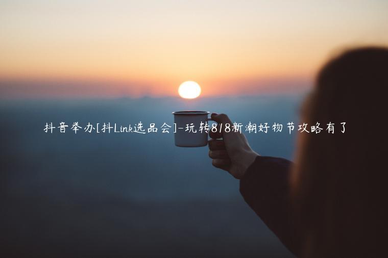 抖音舉辦[抖Link選品會(huì)]-玩轉(zhuǎn)818新潮好物節(jié)攻略有了